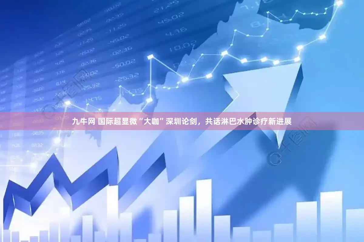 九牛网 国际超显微“大咖”深圳论剑，共话淋巴水肿诊疗新进展