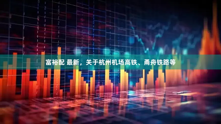富裕配 最新，关于杭州机场高铁、甬舟铁路等
