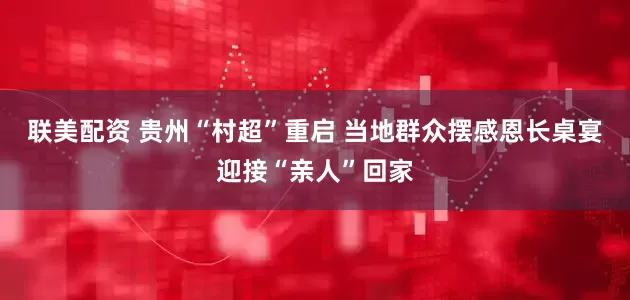 联美配资 贵州“村超”重启 当地群众摆感恩长桌宴迎接“亲人”回家