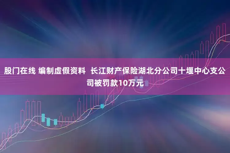 股门在线 编制虚假资料  长江财产保险湖北分公司十堰中心支公司被罚款10万元