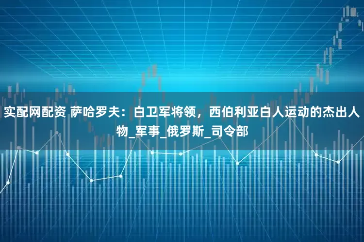 实配网配资 萨哈罗夫：白卫军将领，西伯利亚白人运动的杰出人物_军事_俄罗斯_司令部