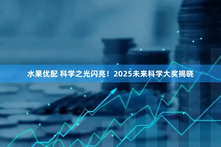 水果优配 科学之光闪亮！2025未来科学大奖揭晓