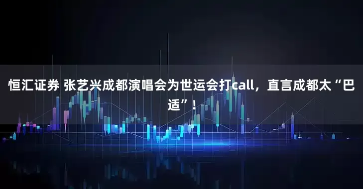 恒汇证券 张艺兴成都演唱会为世运会打call，直言成都太“巴适”！