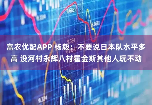 富农优配APP 杨毅：不要说日本队水平多高 没河村永辉八村霍金斯其他人玩不动