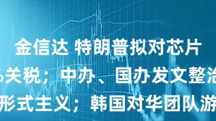 金信达 特朗普拟对芯片征收100%关税；中办、国办发文整治形式主义；韩国对华团队游限时免签｜早报