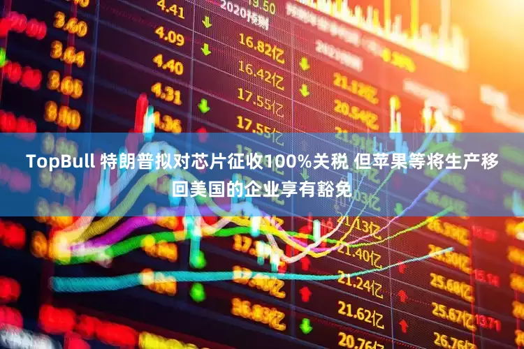 TopBull 特朗普拟对芯片征收100%关税 但苹果等将生产移回美国的企业享有豁免