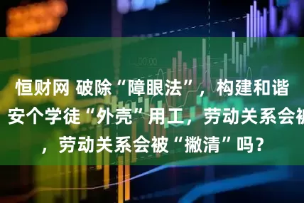恒财网 破除“障眼法”，构建和谐劳动关系⑤丨安个学徒“外壳”用工，劳动关系会被“撇清”吗？