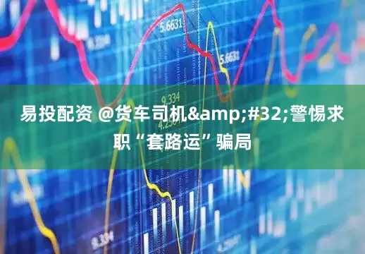 易投配资 @货车司机&#32;警惕求职“套路运”骗局