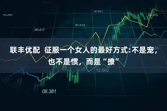联丰优配  征服一个女人的最好方式:不是宠，也不是惯，而是“撩”