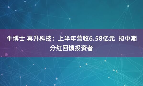 牛博士 再升科技：上半年营收6.58亿元  拟中期分红回馈投资者