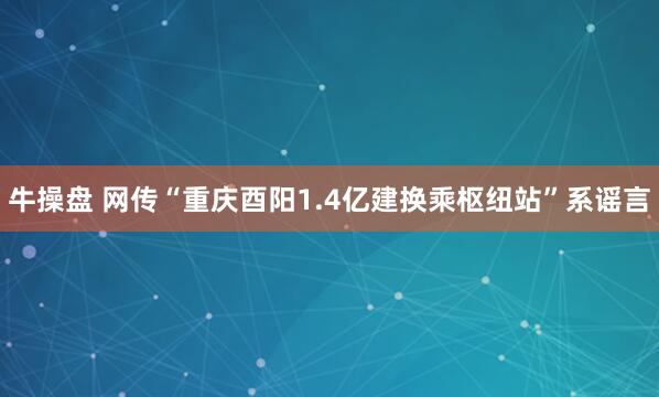 牛操盘 网传“重庆酉阳1.4亿建换乘枢纽站”系谣言